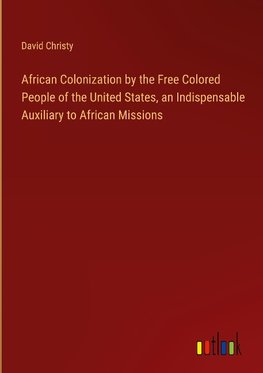 African Colonization by the Free Colored People of the United States, an Indispensable Auxiliary to African Missions