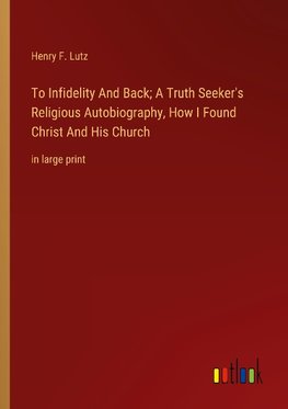 To Infidelity And Back; A Truth Seeker's Religious Autobiography, How I Found Christ And His Church