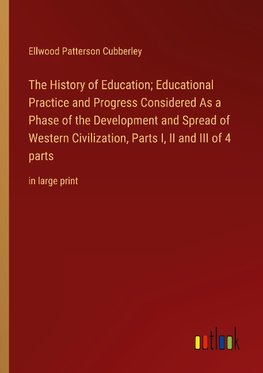 The History of Education; Educational Practice and Progress Considered As a Phase of the Development and Spread of Western Civilization, Parts I, II and III of 4 parts