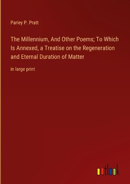 The Millennium, And Other Poems; To Which Is Annexed, a Treatise on the Regeneration and Eternal Duration of Matter