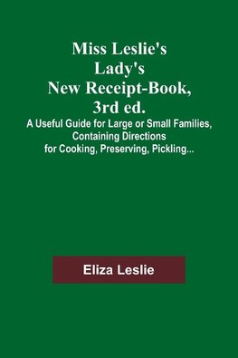 Miss Leslie's Lady's New Receipt-Book, 3rd ed.; A Useful Guide for Large or Small Families, Containing Directions for Cooking, Preserving, Pickling...