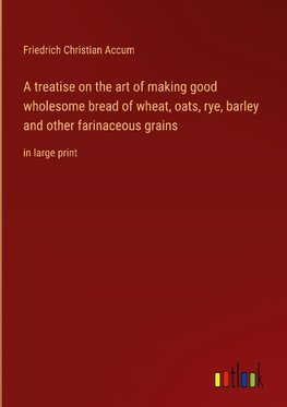 A treatise on the art of making good wholesome bread of wheat, oats, rye, barley and other farinaceous grains