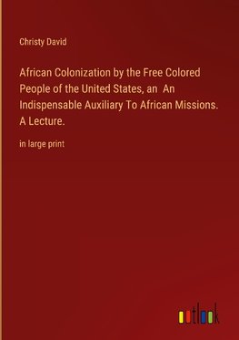 African Colonization by the Free Colored People of the United States, an  An Indispensable Auxiliary To African Missions. A Lecture.