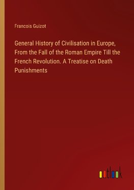 General History of Civilisation in Europe, From the Fall of the Roman Empire Till the French Revolution. A Treatise on Death Punishments