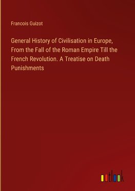 General History of Civilisation in Europe, From the Fall of the Roman Empire Till the French Revolution. A Treatise on Death Punishments