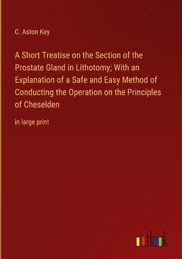 A Short Treatise on the Section of the Prostate Gland in Lithotomy; With an Explanation of a Safe and Easy Method of Conducting the Operation on the Principles of Cheselden