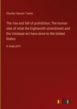 The rise and fall of prohibition; The human side of what the Eighteenth amendment and the Volstead act have done to the United States