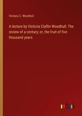 A lecture by Victoria Claflin Woodhull: The review of a century; or, the fruit of five thousand years