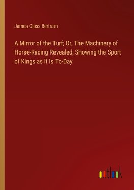 A Mirror of the Turf; Or, The Machinery of Horse-Racing Revealed, Showing the Sport of Kings as It Is To-Day