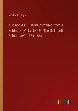 A Minor War History Compiled from a Soldier Boy's Letters to "the Girl I Left Behind Me": 1861-1864