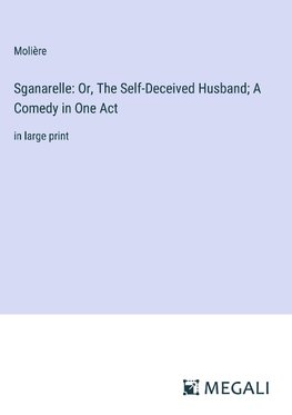 Sganarelle: Or, The Self-Deceived Husband; A Comedy in One Act