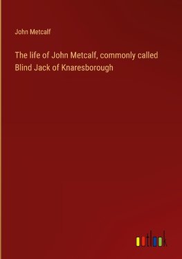 The life of John Metcalf, commonly called Blind Jack of Knaresborough