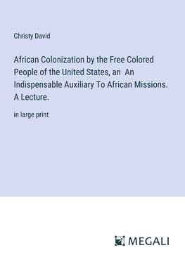 African Colonization by the Free Colored People of the United States, an  An Indispensable Auxiliary To African Missions. A Lecture.