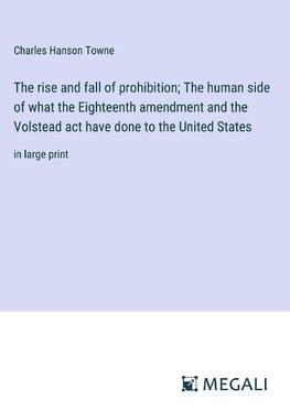 The rise and fall of prohibition; The human side of what the Eighteenth amendment and the Volstead act have done to the United States