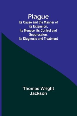 Plague ; Its Cause and the Manner of its Extension, Its Menace, Its Control and Suppression, Its Diagnosis and Treatment