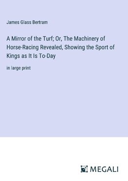 A Mirror of the Turf; Or, The Machinery of Horse-Racing Revealed, Showing the Sport of Kings as It Is To-Day