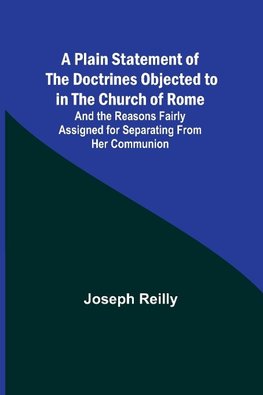 A Plain Statement of the Doctrines Objected to in the Church of Rome ; And the Reasons Fairly Assigned for Separating From Her Communion