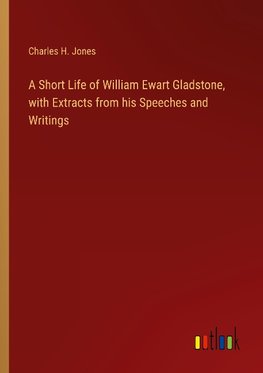 A Short Life of William Ewart Gladstone, with Extracts from his Speeches and Writings