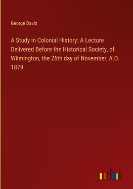 A Study in Colonial History: A Lecture Delivered Before the Historical Society, of Wilmington, the 26th day of November, A.D. 1879