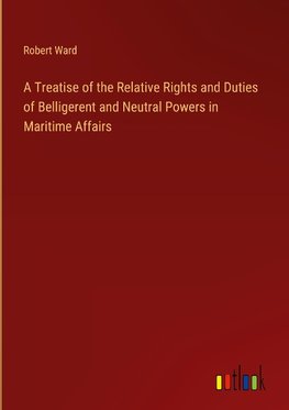 A Treatise of the Relative Rights and Duties of Belligerent and Neutral Powers in Maritime Affairs