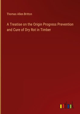 A Treatise on the Origin Progress Prevention and Cure of Dry Rot in Timber