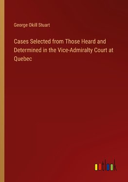 Cases Selected from Those Heard and Determined in the Vice-Admiralty Court at Quebec