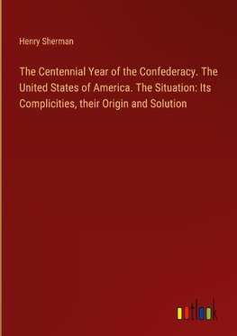 The Centennial Year of the Confederacy. The United States of America. The Situation: Its Complicities, their Origin and Solution