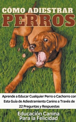 Cómo Adiestrar Perros Aprende a Educar Cualquier Perro o Cachorro con Esta Guía de Adiestramiento Canino a Través de 22 Preguntas y Respuestas