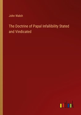 The Doctrine of Papal Infallibility Stated and Vindicated