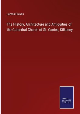 The History, Architecture and Antiquities of the Cathedral Church of St. Canice, Kilkenny