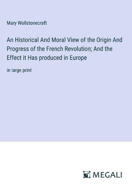 An Historical And Moral View of the Origin And Progress of the French Revolution; And the Effect it Has produced in Europe