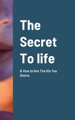 The Secret To life & How to live The life You Desire.