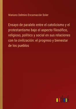 Ensayo de paralelo entre el catolicismo y el protestantismo bajo el aspecto filosófico, religioso, político y social en sus relaciones con la civilización: el progreso y bienestar de los pueblos