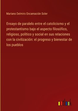 Ensayo de paralelo entre el catolicismo y el protestantismo bajo el aspecto filosófico, religioso, político y social en sus relaciones con la civilización: el progreso y bienestar de los pueblos