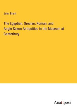 The Egyptian, Grecian, Roman, and Anglo-Saxon Antiquities in the Museum at Canterbury