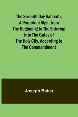 The Seventh Day Sabbath, a Perpetual Sign, from the Beginning to the Entering into the Gates of the Holy City, According to the Commandment