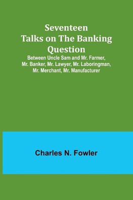 Seventeen Talks on the Banking Question;Between Uncle Sam and Mr. Farmer, Mr. Banker, Mr. Lawyer, Mr. Laboringman, Mr. Merchant, Mr. Manufacturer