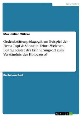 Gedenkstättenpädagogik am Beispiel der Firma Topf & Söhne in Erfurt. Welchen Beitrag leistet der Erinnerungsort zum Verständnis des Holocausts?