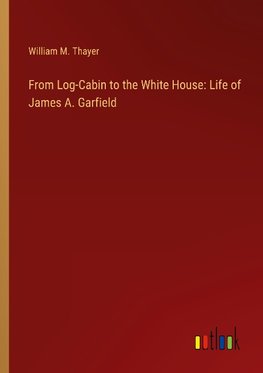 From Log-Cabin to the White House: Life of James A. Garfield