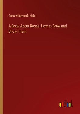 A Book About Roses: How to Grow and Show Them