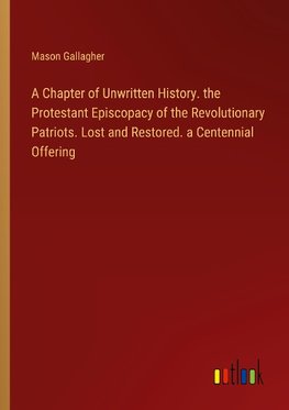 A Chapter of Unwritten History. the Protestant Episcopacy of the Revolutionary Patriots. Lost and Restored. a Centennial Offering