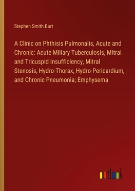 A Clinic on Phthisis Pulmonalis, Acute and Chronic: Acute Miliary Tuberculosis, Mitral and Tricuspid Insufficiency, Mitral Stenosis, Hydro-Thorax, Hydro-Pericardium, and Chronic Pneumonia; Emphysema