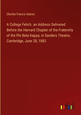 A College Fetich. an Address Delivered Before the Harvard Chapter of the Fraternity of the Phi Beta Kappa, in Sanders Theatre, Cambridge, June 28, 1883