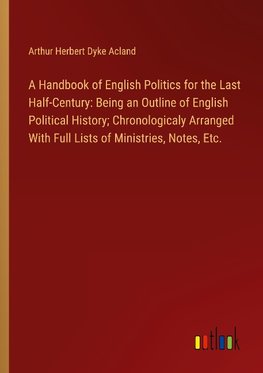 A Handbook of English Politics for the Last Half-Century: Being an Outline of English Political History; Chronologicaly Arranged With Full Lists of Ministries, Notes, Etc.