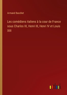 Les comédiens italiens à la cour de France sous Charles IX, Henri III, Henri IV et Louis XIII