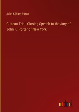 Guiteau Trial. Closing Speech to the Jury of John K. Porter of New York