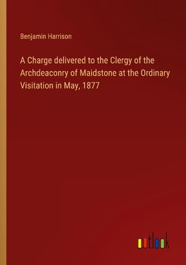 A Charge delivered to the Clergy of the Archdeaconry of Maidstone at the Ordinary Visitation in May, 1877