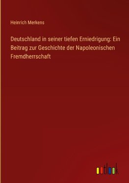 Deutschland in seiner tiefen Erniedrigung: Ein Beitrag zur Geschichte der Napoleonischen Fremdherrschaft