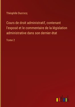 Cours de droit administratif, contenant l'exposé et le commentaire de la législation administrative dans son dernier état