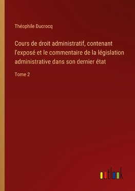 Cours de droit administratif, contenant l'exposé et le commentaire de la législation administrative dans son dernier état